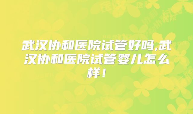 武汉协和医院试管好吗,武汉协和医院试管婴儿怎么样！