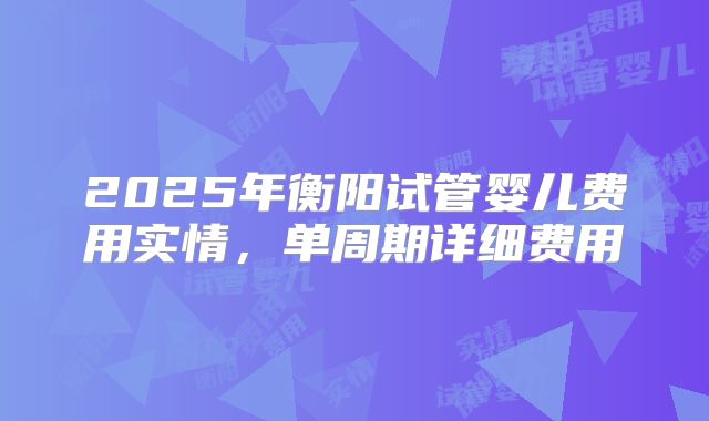 2025年衡阳试管婴儿费用实情,单周期详细费用
