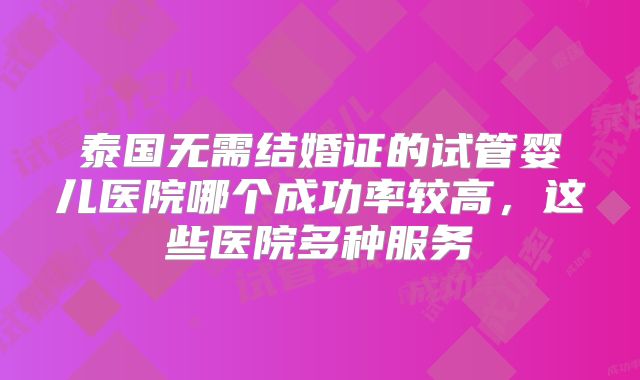 泰国无需结婚证的试管婴儿医院哪个成功率较高，这些医院多种服务