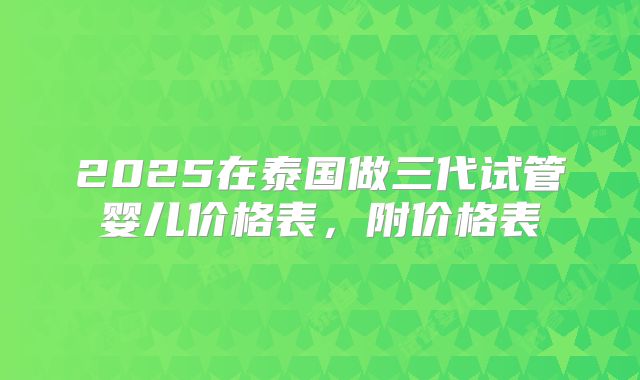 2025在泰国做三代试管婴儿价格表,附价格表