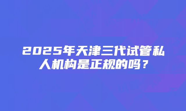 2025年天津三代试管私人机构是正规的吗?