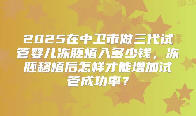 2025在中卫市做三代试管婴儿冻胚植入多少钱,冻胚移植后怎样才能增加试管成功率?
