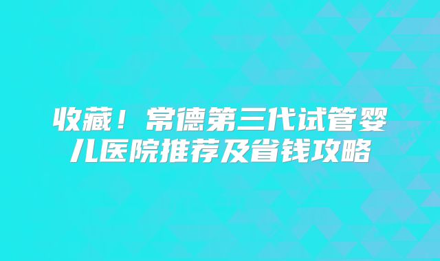 收藏！常德第三代试管婴儿医院推荐及省钱攻略