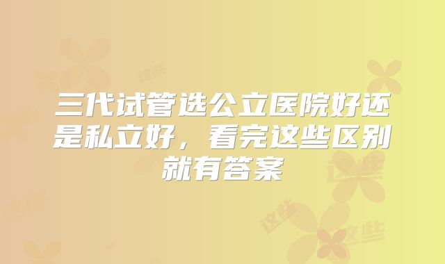 三代试管选公立医院好还是私立好，看完这些区别就有答案