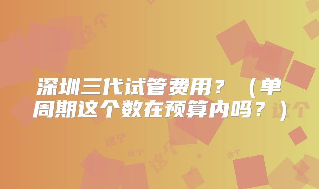 深圳三代试管费用？（单周期这个数在预算内吗？）