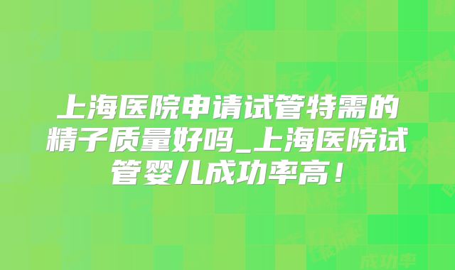 上海医院申请试管特需的精子质量好吗_上海医院试管婴儿成功率高！
