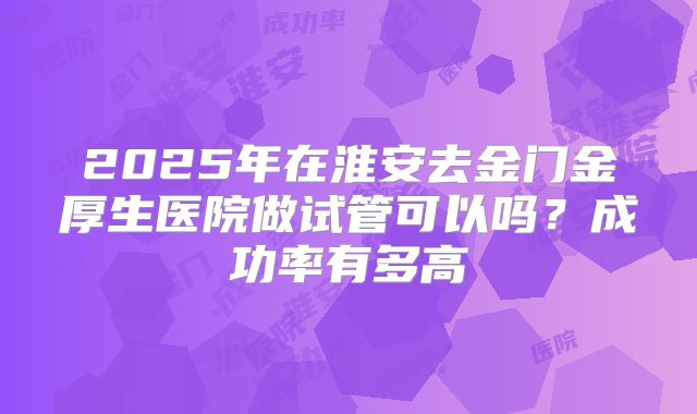 2025年在淮安去金门金厚生医院做试管可以吗？成功率有多高