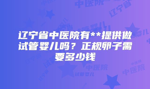 辽宁省中医院有**提供做试管婴儿吗?正规卵子需要多少钱