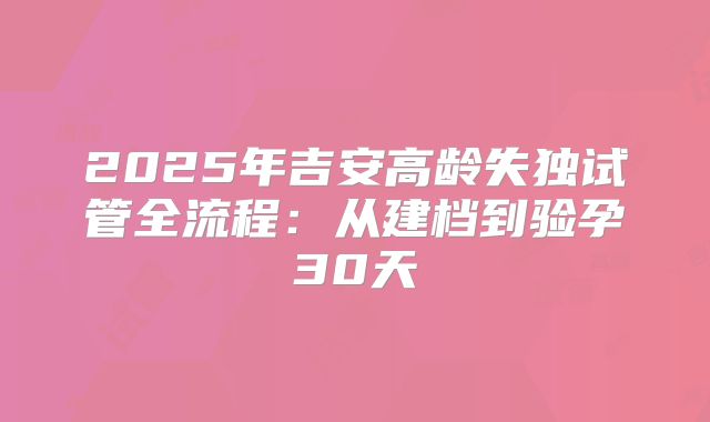 2025年吉安高龄失独试管全流程：从建档到验孕30天