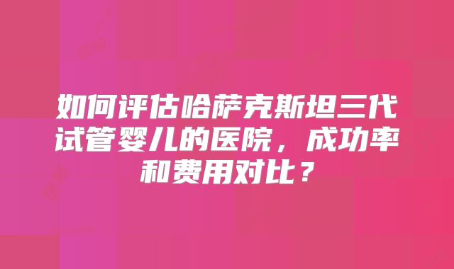 如何评估哈萨克斯坦三代试管婴儿的医院，成功率和费用对比？