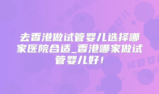 去香港做试管婴儿选择哪家医院合适_香港哪家做试管婴儿好!