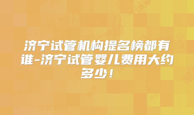 济宁试管机构提名榜都有谁-济宁试管婴儿费用大约多少！