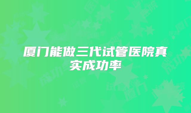 厦门能做三代试管医院真实成功率