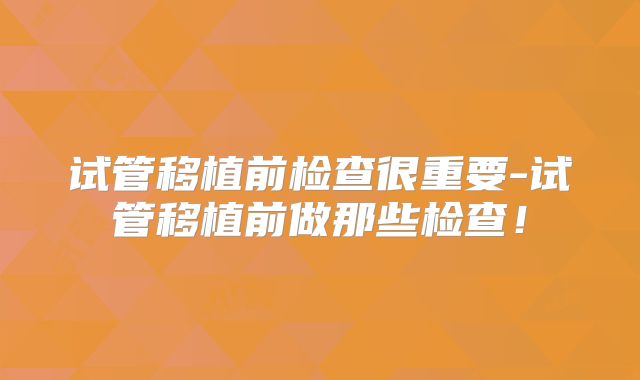 试管移植前检查很重要-试管移植前做那些检查！