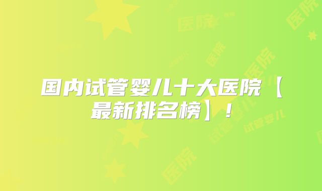 国内试管婴儿十大医院【最新排名榜】!