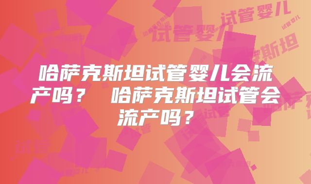 哈萨克斯坦试管婴儿会流产吗？ 哈萨克斯坦试管会流产吗？