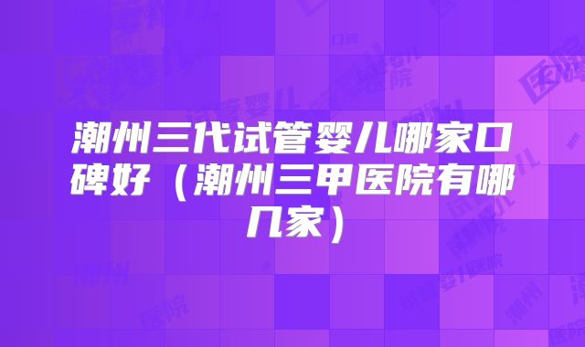 潮州三代试管婴儿哪家口碑好（潮州三甲医院有哪几家）