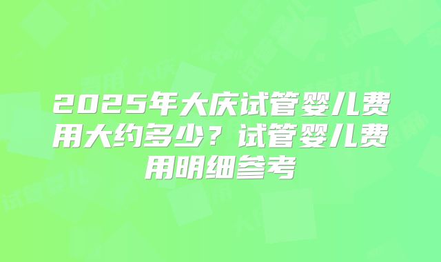 2025年大庆试管婴儿费用大约多少?试管婴儿费用明细参考