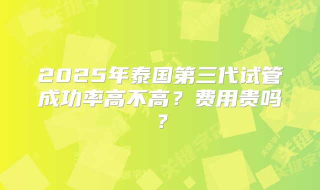 2025年泰国第三代试管成功率高不高？费用贵吗？