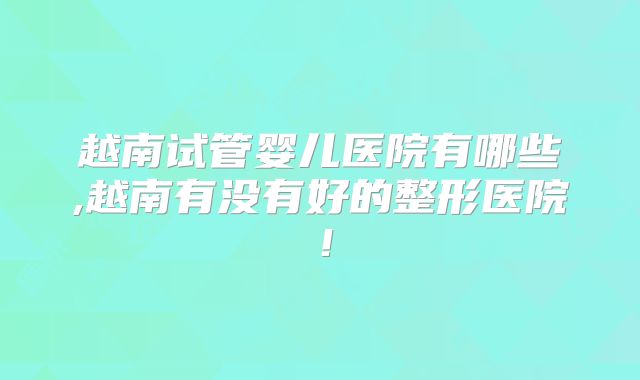 越南试管婴儿医院有哪些,越南有没有好的整形医院！