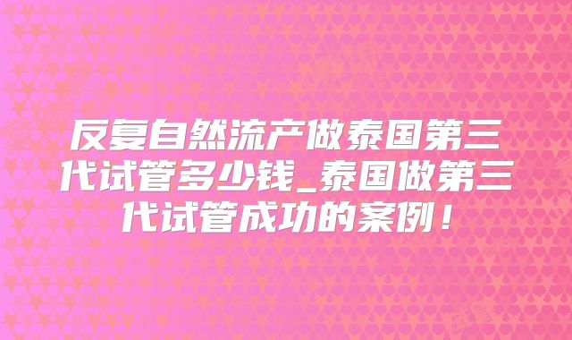 反复自然流产做泰国第三代试管多少钱_泰国做第三代试管成功的案例！