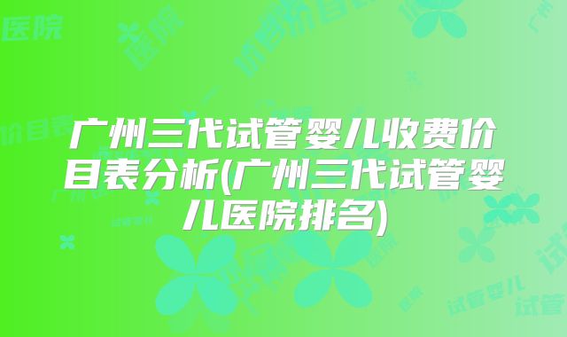 广州三代试管婴儿收费价目表分析(广州三代试管婴儿医院排名)