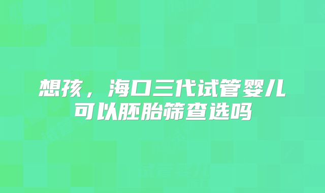 想孩,海口三代试管婴儿可以胚胎筛查选吗