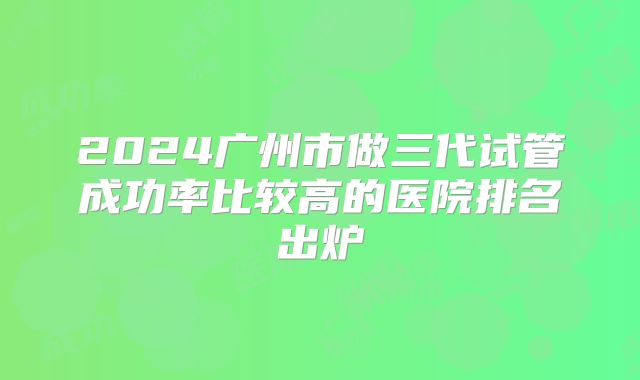 2024广州市做三代试管成功率比较高的医院排名出炉
