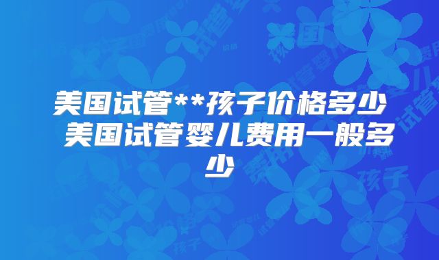美国试管**孩子价格多少 美国试管婴儿费用一般多少