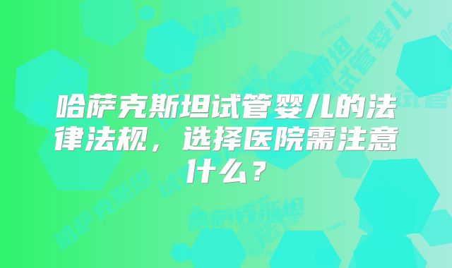 哈萨克斯坦试管婴儿的法律法规，选择医院需注意什么？