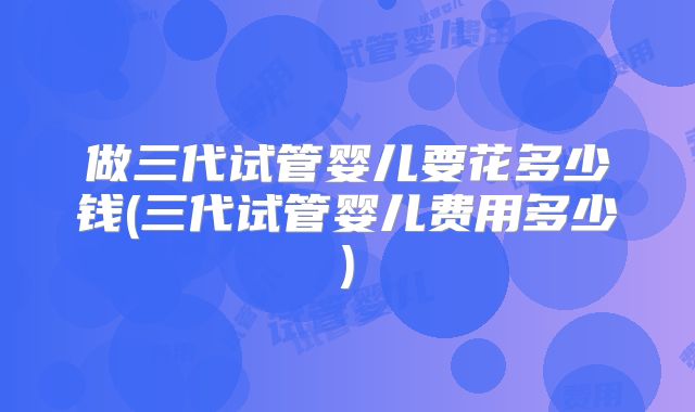 做三代试管婴儿要花多少钱(三代试管婴儿费用多少)