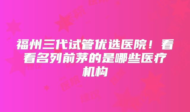 福州三代试管优选医院！看看名列前茅的是哪些医疗机构