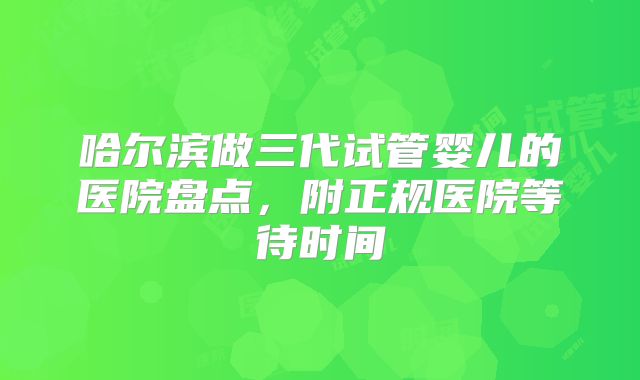 哈尔滨做三代试管婴儿的医院盘点，附正规医院等待时间