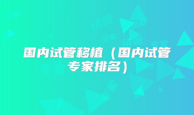 国内试管移植（国内试管专家排名）