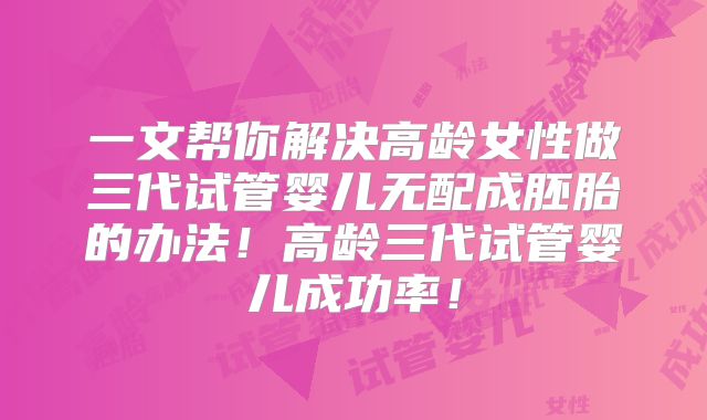 一文帮你解决高龄女性做三代试管婴儿无配成胚胎的办法！高龄三代试管婴儿成功率！
