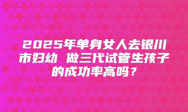 2025年单身女人去银川市妇幼 做三代试管生孩子的成功率高吗？