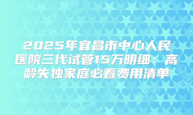 2025年宜昌市中心人民医院三代试管15万明细：高龄失独家庭必看费用清单