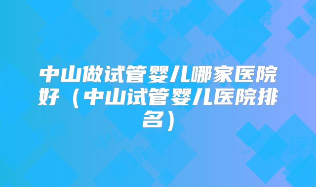 中山做试管婴儿哪家医院好（中山试管婴儿医院排名）