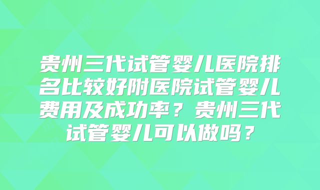 贵州三代试管婴儿医院排名比较好附医院试管婴儿费用及成功率？贵州三代试管婴儿可以做吗？