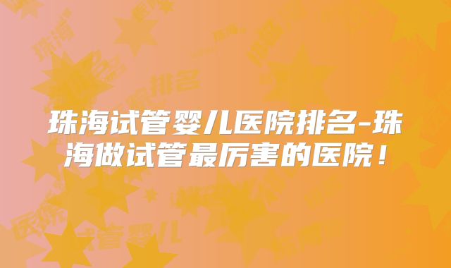 珠海试管婴儿医院排名-珠海做试管最厉害的医院!