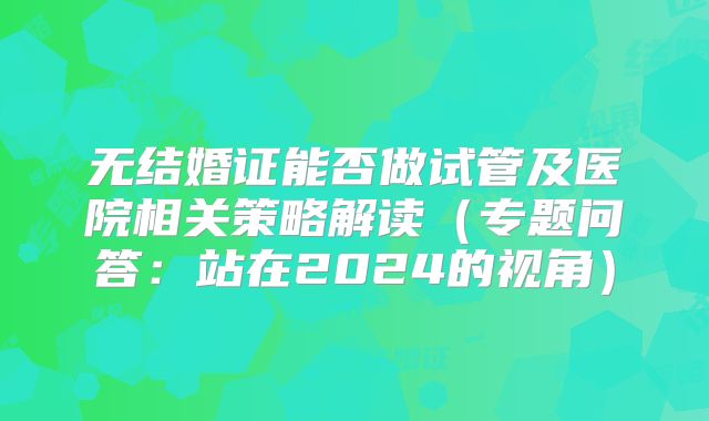 无结婚证能否做试管及医院相关策略解读（专题问答：站在2024的视角）