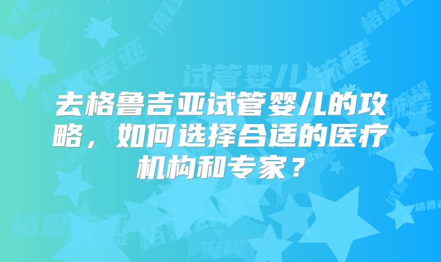 去格鲁吉亚试管婴儿的攻略，如何选择合适的医疗机构和专家？