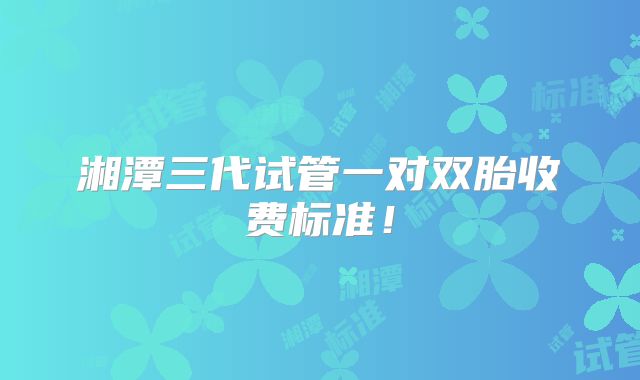 湘潭三代试管一对双胎收费标准！