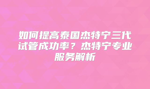 如何提高泰国杰特宁三代试管成功率？杰特宁专业服务解析