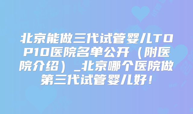 北京能做三代试管婴儿TOP10医院名单公开（附医院介绍）_北京哪个医院做第三代试管婴儿好！