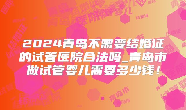 2024青岛不需要结婚证的试管医院合法吗_青岛市做试管婴儿需要多少钱！