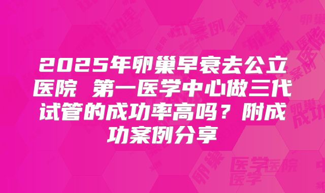 2025年卵巢早衰去公立医院 第一医学中心做三代试管的成功率高吗？附成功案例分享