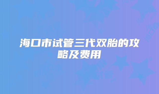 海口市试管三代双胎的攻略及费用