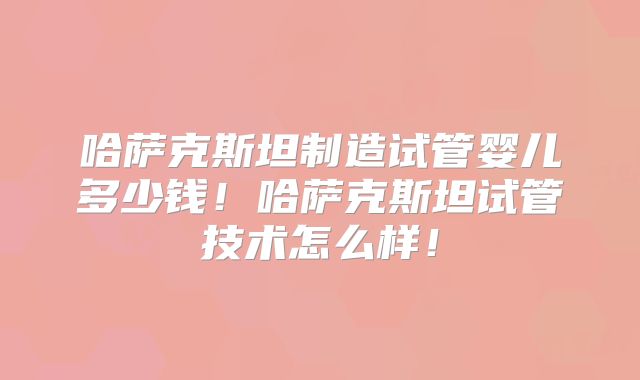 哈萨克斯坦制造试管婴儿多少钱！哈萨克斯坦试管技术怎么样！