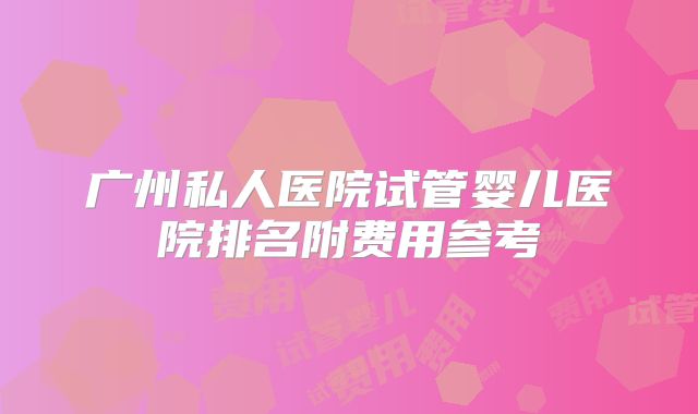 广州私人医院试管婴儿医院排名附费用参考